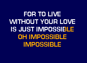 FOR TO LIVE
INITHDUT YOUR LOVE
IS JUST IMPOSSIBLE

0H IMPOSSIBLE

IMPOSSIBLE