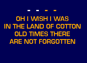 OH I WISH I WAS
IN THE LAND OF COTTON
OLD TIMES THERE
ARE NOT FORGOTTEN