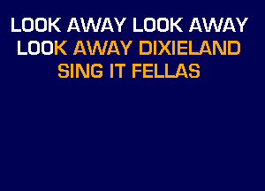 LOOK AWAY LOOK AWAY
LOOK AWAY DIXIELAND
SING IT FELLAS