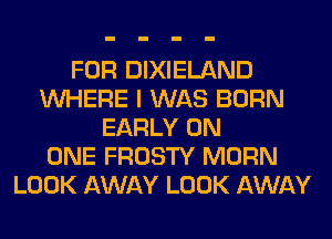 FOR DIXIELAND
WHERE I WAS BORN
EARLY ON
ONE FROSTY MORN
LOOK AWAY LOOK AWAY