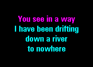 You see in a way
I have been drifting

down a river
to nowhere