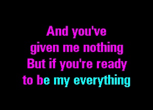 And you've
given me nothing

But if you're ready
to be my everything