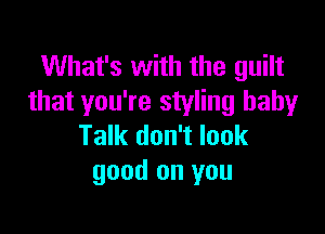 What's with the guilt
that you're styling baby

Talk don't look
good on you