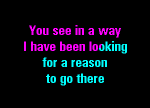 You see in a way
I have been looking

for a reason
to go there