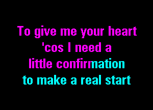 To give me your heart
'cos I need a

little confirmation
to make a real start