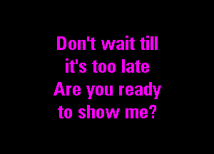 Don't wait till
it's too late

Are you ready
to show me?