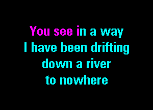 You see in a way
I have been drifting

down a river
to nowhere