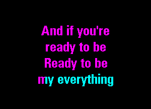 And if you're
ready to be

Ready to be
my everything