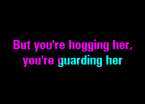But you're hogging her.

you're guarding her