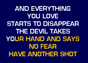 AND EVERYTHING
YOU LOVE
STARTS T0 DISAPPEAR
THE DEVIL TAKES
YOUR HAND AND SAYS
N0 FEAR
HAVE ANOTHER SHOT