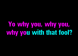 Yo why you, why you,

why you with that fool?