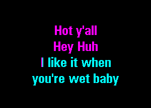Hot y'all
Hey Huh

I like it when
you're wet baby