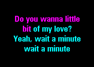 Do you wanna little
bit of my love?

Yeah, wait a minute
wait a minute