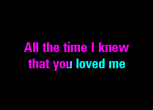 All the time I knew

that you loved me