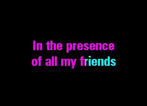 In the presence

of all my friends