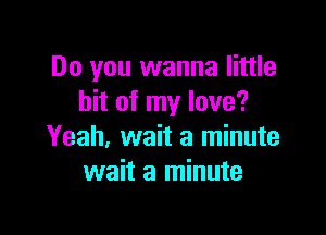 Do you wanna little
bit of my love?

Yeah, wait a minute
wait a minute