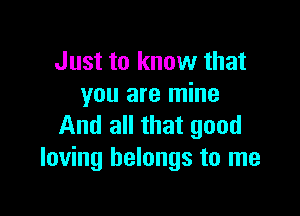 Just to know that
you are mine

And all that good
loving belongs to me