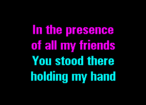In the presence
of all my friends

You stood there
holding my hand