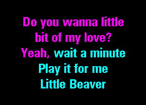 Do you wanna little
bit of my love?

Yeah. wait a minute
Play it for me
Little Beaver