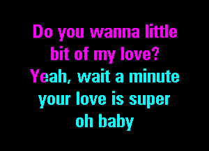 Do you wanna little
bit of my love?

Yeah. wait a minute

your love is super
oh baby