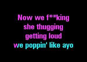 Now we fwking
she thugging

getting loud
we poppin' like ayo
