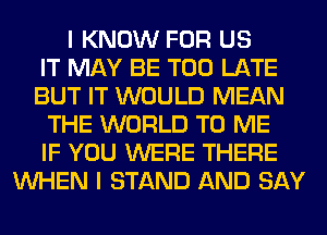 I KNOW FOR US
IT MAY BE TOO LATE
BUT IT WOULD MEAN
THE WORLD TO ME
IF YOU WERE THERE
WHEN I STAND AND SAY