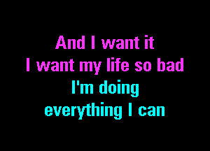 And I want it
I want my life so bad

I'm doing
everything I can