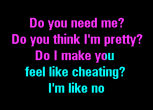 Do you need me?
Do you think I'm pretty?

Do I make you
feel like cheating?
I'm like no