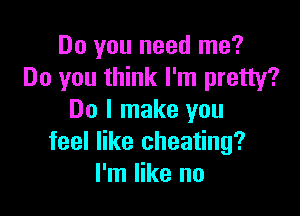 Do you need me?
Do you think I'm pretty?

Do I make you
feel like cheating?
I'm like no