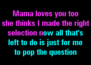 Mama loves you too
she thinks I made the right
selection now all that's
left to do is iust for me
to pop the question