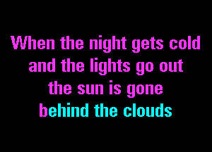 When the night gets cold
and the lights go out

the sun is gone
behind the clouds