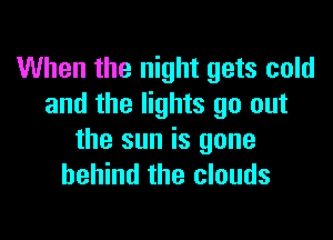 When the night gets cold
and the lights go out

the sun is gone
behind the clouds