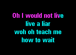 Oh I would not live
live a liar

woh oh teach me
how to wait