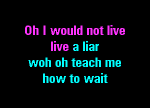 Oh I would not live
live a liar

woh oh teach me
how to wait