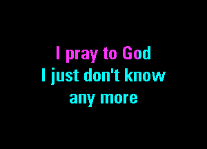 I pray to God

I just don't know
any more