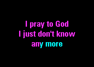 I pray to God

I just don't know
any more