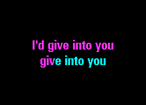 I'd give into you

give into you