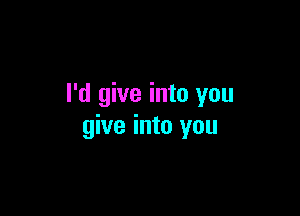 I'd give into you

give into you