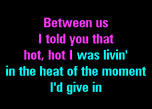 Between us
I told you that

hot, hot I was livin'
in the heat of the moment
I'd give in