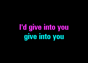 I'd give into you

give into you