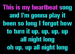 This is my heartbeat song
and I'm gonna play it
been so long I forgot how
to turn it up, up, up, up
all night long
oh up, up all night long