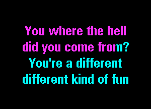 You where the hell
did you come from?

You're a different
different kind of fun