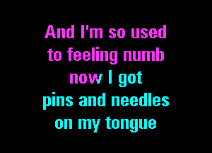 And I'm so used
to feeling numb

now I got
pins and needles
on my tongue
