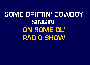 SOME DRIFTIM COWBOY
SINGIN'
ON SOME OL'

RADIO SHOW