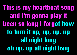 This is my heartbeat song
and I'm gonna play it
been so long I forgot how
to turn it up, up, up, up
all night long
oh up, up all night long