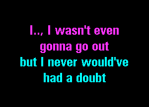 I.., I wasn't even
gonna go out

but I never would've
had a doubt