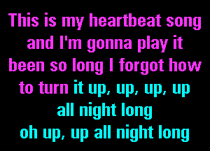 This is my heartbeat song
and I'm gonna play it
been so long I forgot how
to turn it up, up, up, up
all night long
oh up, up all night long