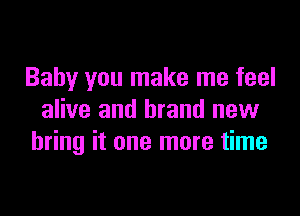 Baby you make me feel

alive and brand new
bring it one more time