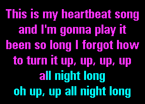 This is my heartbeat song
and I'm gonna play it
been so long I forgot how
to turn it up, up, up, up
all night long
oh up, up all night long