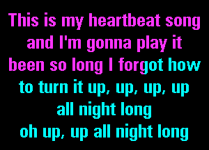 This is my heartbeat song
and I'm gonna play it
been so long I forgot how
to turn it up, up, up, up
all night long
oh up, up all night long